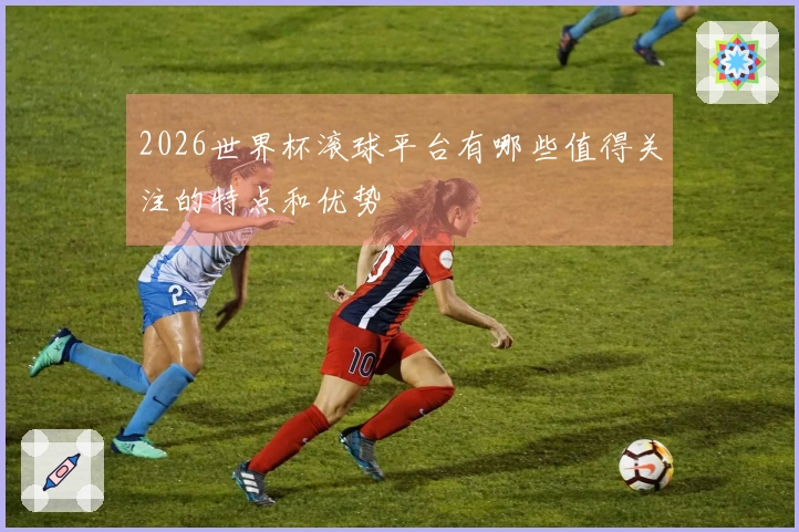 2026世界杯滚球平台有哪些值得关注的特点和优势