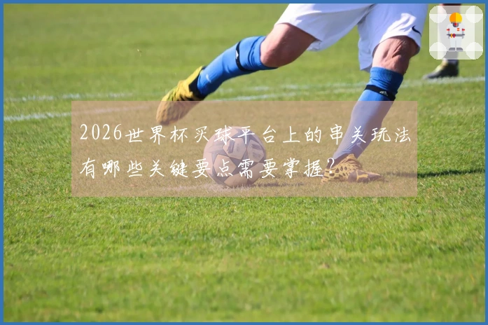 2026世界杯买球平台上的串关玩法有哪些关键要点需要掌握？
