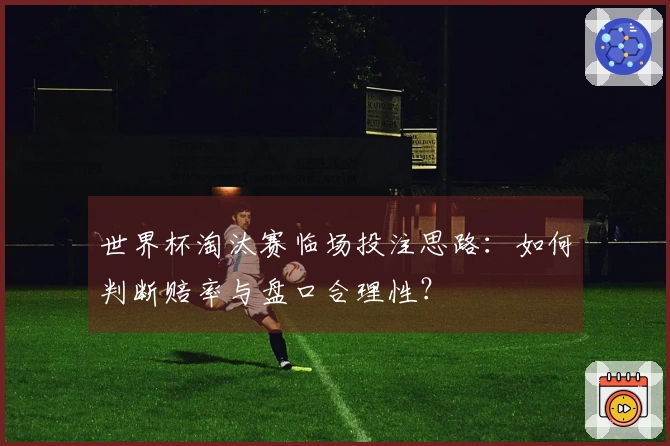 世界杯淘汰赛临场投注思路：如何判断赔率与盘口合理性？