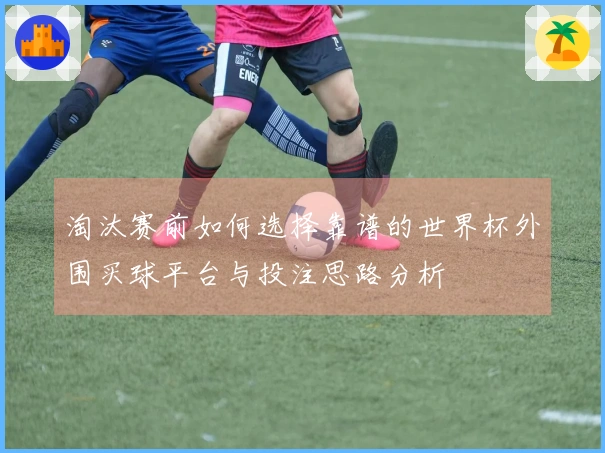 淘汰赛前如何选择靠谱的世界杯外围买球平台与投注思路分析