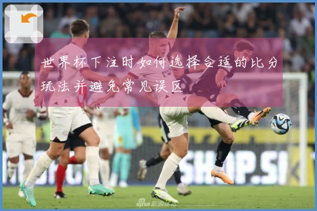 世界杯下注时如何选择合适的比分玩法并避免常见误区