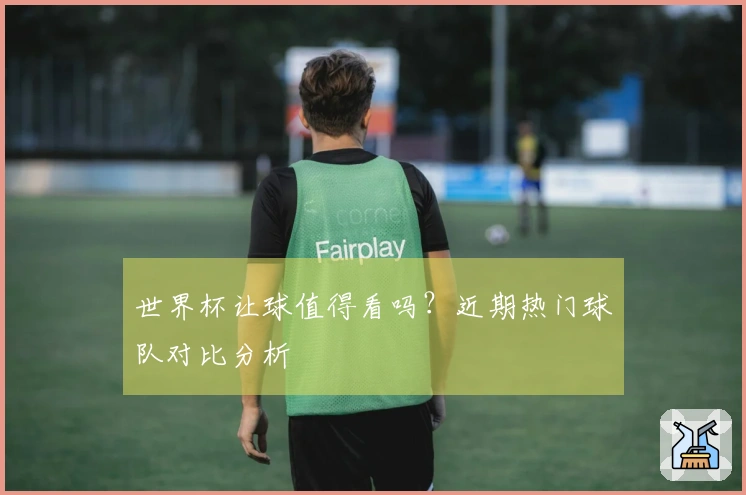 世界杯让球值得看吗？近期热门球队对比分析