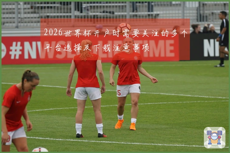 2026世界杯开户时需要关注的多个平台选择及下载注意事项
